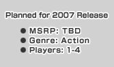 Planned for 2007 Release MSRP: TBD Genre: Action Players: 1-4 