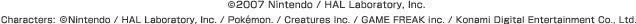 (c)2007 Nintendo / HAL Laboratory, Inc. Characters:(c)Nintendo / HAL Laboratory, Inc. / Pokémon. / Creatures Inc. / GAME FREAK inc. / Konami Digital Entertainment Co., Ltd.