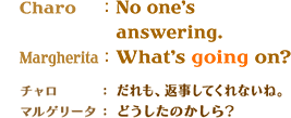 CharoFNo one's answering.@MargheritaFWhat's going on?@`FAԎĂȂˁB}Q[^Fǂ̂H