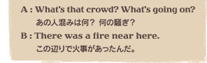 A : Whatfs that crowd? Whatfs going on?	̐l݂͉H ̑H@B : There was a fire near here.@̕ӂŉΎ񂾁B