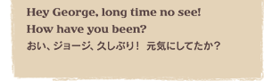 Hey George, long time no see! How have you been?@AW[WAvԂI CɂĂH