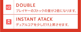 DOUBLE:vC[̃XgbN̗ʂ2{ɂȂ܂BINSTANT ATACK:fARA㏸܂BACéAA^bNăfARA㏸
邱Ƃœł܂B