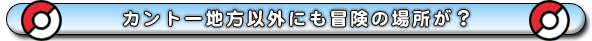 カントー地方以外にも冒険の場所が?
