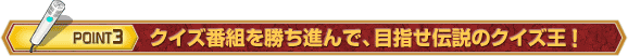 POINT 3 クイズ番組を勝ち進んで、目指せ伝説のクイズ王!